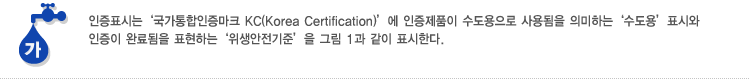 가. 인증표시는 '국가통합인증마크 KC(Korea Certification)'에 인증제품이 수도용으로 사용됨을 의미하는 '수도용' 표시와 인증이 완료됨을 표현하는 '위생안전기준'을 그림 1과 같이 표시한다.