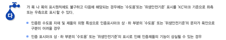 다. 가 목 나 목의 표시원칙에도 불구하고 다음에 해당되는 경우에는 '수도용'또는 '위생안전기준' 표시를 'KC'마크 기준으로 좌측 또는 우측으로 표시하거나, 생략할 수 있다.(인증된 수도용 자재 및 제품의 외형 특성으로 인증표시마크 상·하 부분의 '수도용' 또는 '위생안전기준'의 문자가 육안으로 구분이 어려울 경우), (인증 표시마크 상·하 부분의 '수도용' 또는 '위생안전기준'의 표시로 인해 인증제품의 기능이 상실될 수 있는 경우)