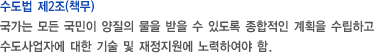 수도법 제2조(책무) - 국가는 모든 국민이 양질의 물을 받을 수 있도록 종합적인 계획을 수립하고 수도사업자에 대한 기술 및 재정지원에 노력하여야 함.